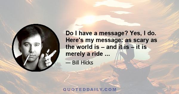 Do I have a message? Yes, I do. Here's my message: as scary as the world is – and it is – it is merely a ride ...