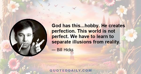 God has this...hobby. He creates perfection. This world is not perfect. We have to learn to separate illusions from reality.