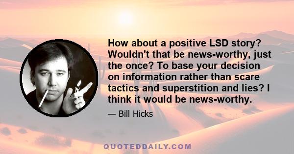 How about a positive LSD story? Wouldn't that be news-worthy, just the once? To base your decision on information rather than scare tactics and superstition and lies? I think it would be news-worthy.