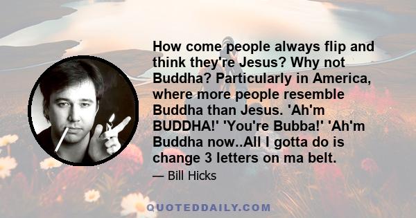 How come people always flip and think they're Jesus? Why not Buddha? Particularly in America, where more people resemble Buddha than Jesus. 'Ah'm BUDDHA!' 'You're Bubba!' 'Ah'm Buddha now..All I gotta do is change 3