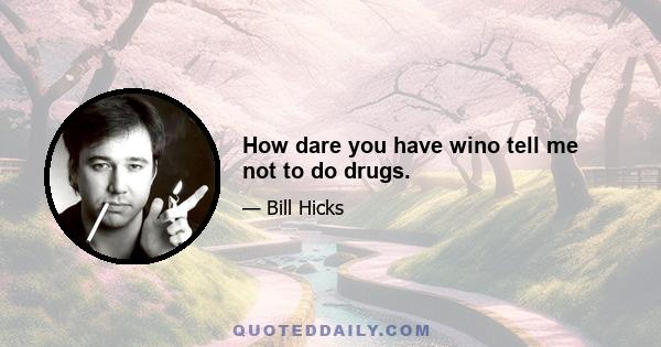 How dare you have wino tell me not to do drugs.