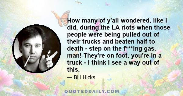 How many of y'all wondered, like I did, during the LA riots when those people were being pulled out of their trucks and beaten half to death - step on the f***ing gas, man! They're on foot, you're in a truck - I think I 