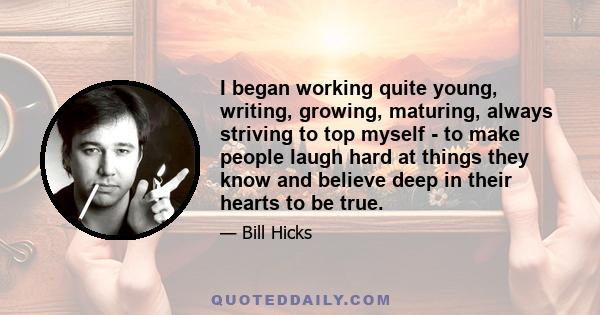 I began working quite young, writing, growing, maturing, always striving to top myself - to make people laugh hard at things they know and believe deep in their hearts to be true.