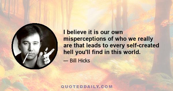 I believe it is our own misperceptions of who we really are that leads to every self-created hell you'll find in this world.