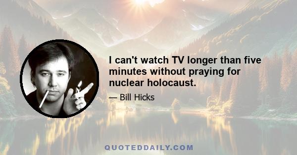 I can't watch TV longer than five minutes without praying for nuclear holocaust.