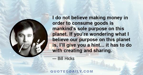 I do not believe making money in order to consume goods is mankind’s sole purpose on this planet. If you’re wondering what I believe our purpose on this planet is, I’ll give you a hint... it has to do with creating and