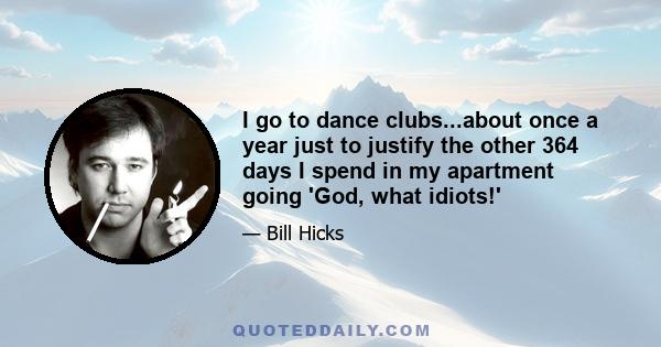 I go to dance clubs...about once a year just to justify the other 364 days I spend in my apartment going 'God, what idiots!'