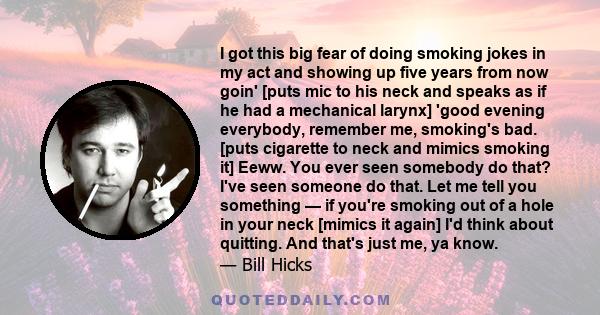 I got this big fear of doing smoking jokes in my act and showing up five years from now goin' [puts mic to his neck and speaks as if he had a mechanical larynx] 'good evening everybody, remember me, smoking's bad. [puts 