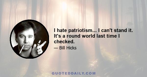 I hate patriotism... I can't stand it. It's a round world last time I checked.