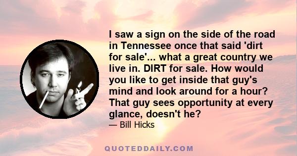 I saw a sign on the side of the road in Tennessee once that said 'dirt for sale'... what a great country we live in. DIRT for sale. How would you like to get inside that guy's mind and look around for a hour? That guy