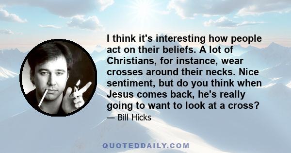 I think it's interesting how people act on their beliefs. A lot of Christians, for instance, wear crosses around their necks. Nice sentiment, but do you think when Jesus comes back, he's really going to want to look at