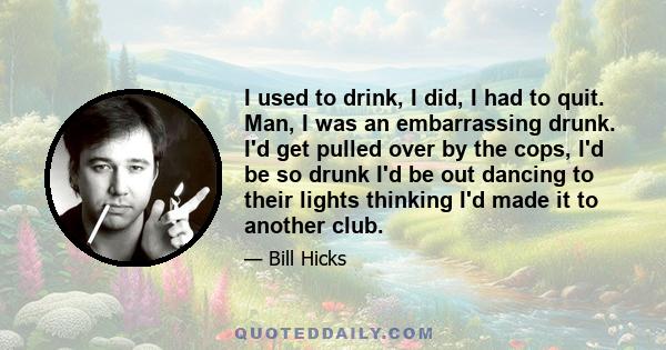 I used to drink, I did, I had to quit. Man, I was an embarrassing drunk. I'd get pulled over by the cops, I'd be so drunk I'd be out dancing to their lights thinking I'd made it to another club.