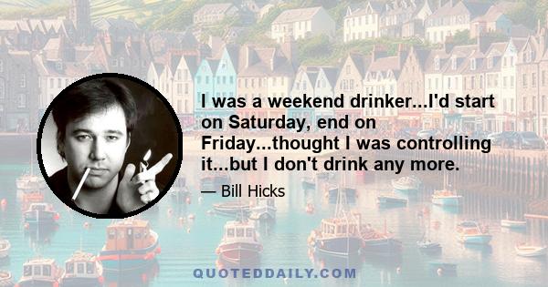 I was a weekend drinker...I'd start on Saturday, end on Friday...thought I was controlling it...but I don't drink any more.