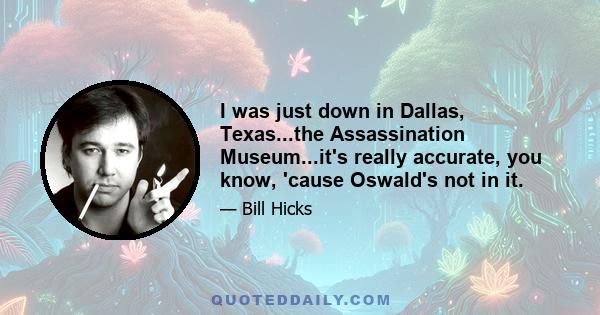 I was just down in Dallas, Texas...the Assassination Museum...it's really accurate, you know, 'cause Oswald's not in it.