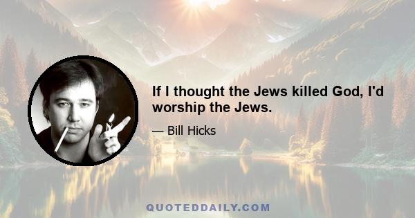 If I thought the Jews killed God, I'd worship the Jews.