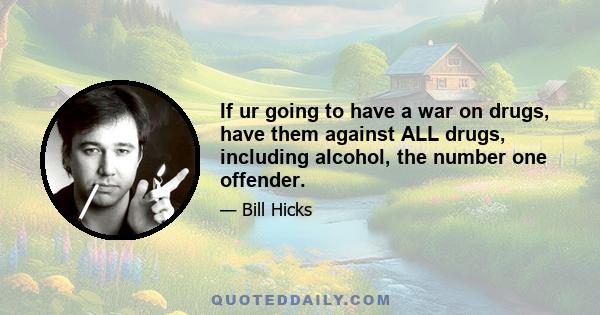 If ur going to have a war on drugs, have them against ALL drugs, including alcohol, the number one offender.