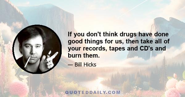 If you don't think drugs have done good things for us, then take all of your records, tapes and CD's and burn them.