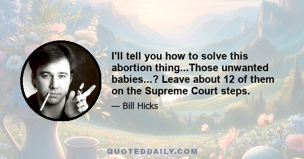 I'll tell you how to solve this abortion thing...Those unwanted babies...? Leave about 12 of them on the Supreme Court steps.