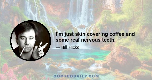 I'm just skin covering coffee and some real nervous teeth.