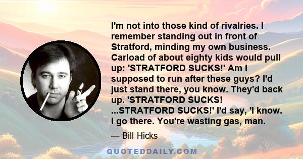 I'm not into those kind of rivalries. I remember standing out in front of Stratford, minding my own business. Carload of about eighty kids would pull up: 'STRATFORD SUCKS!' Am I supposed to run after these guys? I'd