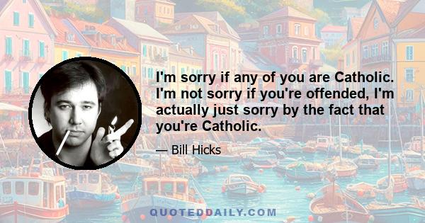 I'm sorry if any of you are Catholic. I'm not sorry if you're offended, I'm actually just sorry by the fact that you're Catholic.