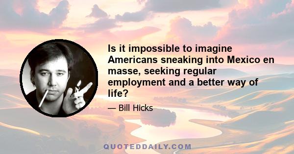 Is it impossible to imagine Americans sneaking into Mexico en masse, seeking regular employment and a better way of life?