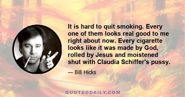 It is hard to quit smoking. Every one of them looks real good to me right about now. Every cigarette looks like it was made by God, rolled by Jesus and moistened shut with Claudia Schiffer's pussy.