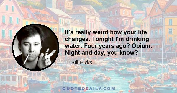 It's really weird how your life changes. Tonight I'm drinking water. Four years ago? Opium. Night and day, you know?