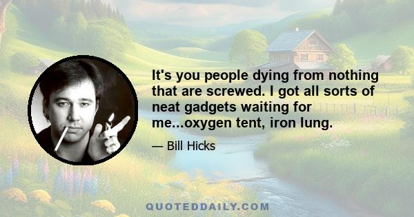 It's you people dying from nothing that are screwed. I got all sorts of neat gadgets waiting for me...oxygen tent, iron lung.