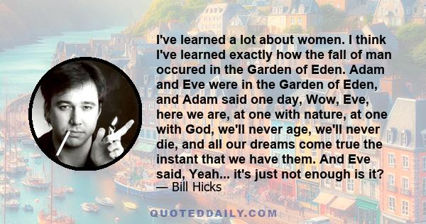 I've learned a lot about women. I think I've learned exactly how the fall of man occured in the Garden of Eden. Adam and Eve were in the Garden of Eden, and Adam said one day, Wow, Eve, here we are, at one with nature,