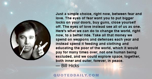 Just a simple choice, right now, between fear and love. The eyes of fear want you to put bigger locks on your doors, buy guns, close yourself off. The eyes of love instead see all of us as one.