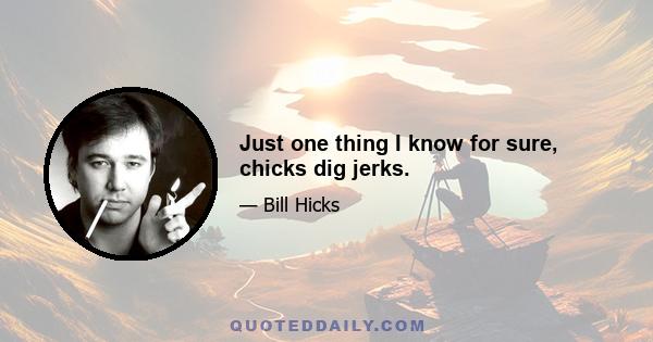 Just one thing I know for sure, chicks dig jerks.