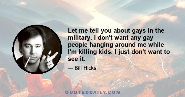 Let me tell you about gays in the military. I don't want any gay people hanging around me while I'm killing kids. I just don't want to see it.