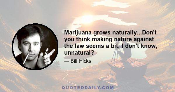 Marijuana grows naturally...Don't you think making nature against the law seems a bit, I don't know, unnatural?