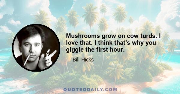 Mushrooms grow on cow turds. I love that. I think that's why you giggle the first hour.