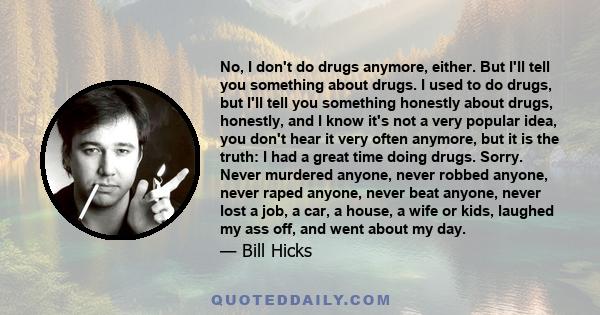 No, I don't do drugs anymore, either. But I'll tell you something about drugs. I used to do drugs, but I'll tell you something honestly about drugs, honestly, and I know it's not a very popular idea, you don't hear it