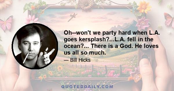 Oh--won't we party hard when L.A. goes kersplash?...L.A. fell in the ocean?... There is a God. He loves us all so much.