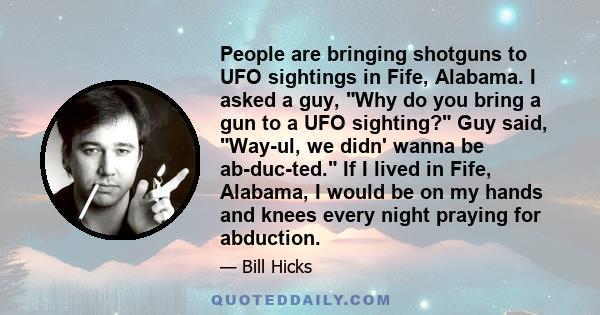 People are bringing shotguns to UFO sightings in Fife, Alabama. I asked a guy, Why do you bring a gun to a UFO sighting? Guy said, Way-ul, we didn' wanna be ab-duc-ted. If I lived in Fife, Alabama, I would be on my