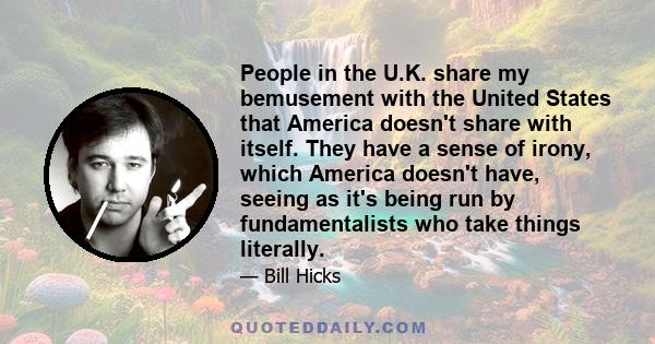 People in the U.K. share my bemusement with the United States that America doesn't share with itself. They have a sense of irony, which America doesn't have, seeing as it's being run by fundamentalists who take things