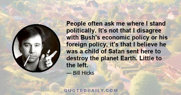 People often ask me where I stand politically. It's not that I disagree with Bush's economic policy or his foreign policy, it's that I believe he was a child of Satan sent here to destroy the planet Earth. Little to the 