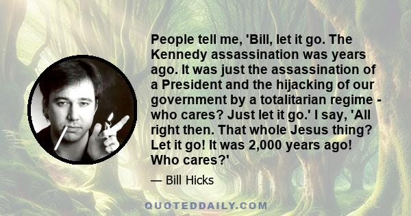 People tell me, 'Bill, let it go. The Kennedy assassination was years ago. It was just the assassination of a President and the hijacking of our government by a totalitarian regime - who cares? Just let it go.' I say,