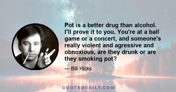 Pot is a better drug than alcohol. I'll prove it to you. You're at a ball game or a concert, and someone's really violent and agressive and obnoxious, are they drunk or are they smoking pot?