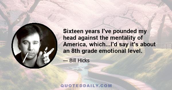 Sixteen years I've pounded my head against the mentality of America, which...I'd say it's about an 8th grade emotional level.