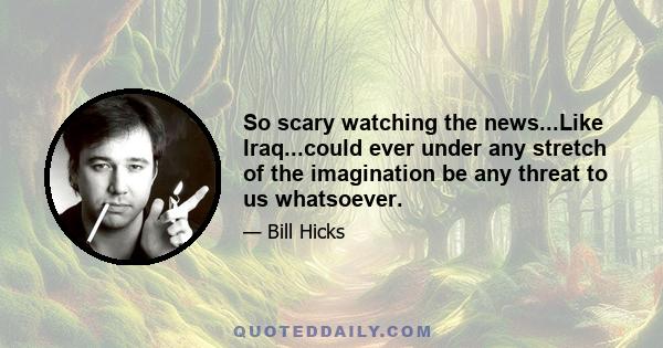 So scary watching the news...Like Iraq...could ever under any stretch of the imagination be any threat to us whatsoever.