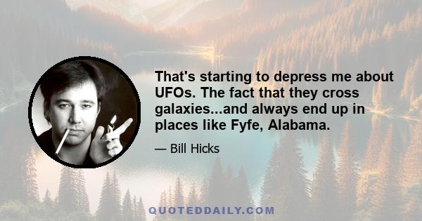 That's starting to depress me about UFOs. The fact that they cross galaxies...and always end up in places like Fyfe, Alabama.