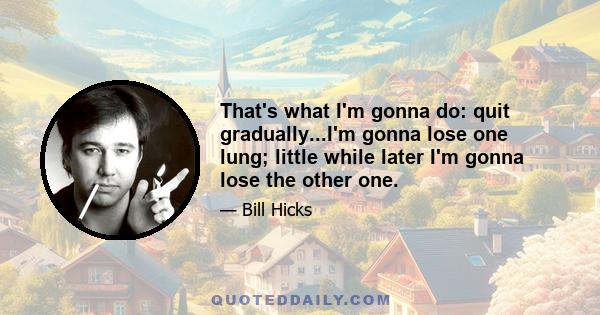 That's what I'm gonna do: quit gradually...I'm gonna lose one lung; little while later I'm gonna lose the other one.