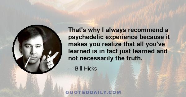 That's why I always recommend a psychedelic experience because it makes you realize that all you've learned is in fact just learned and not necessarily the truth.