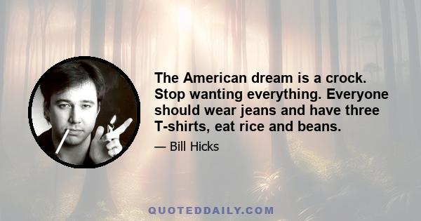 The American dream is a crock. Stop wanting everything. Everyone should wear jeans and have three T-shirts, eat rice and beans.