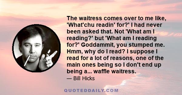 The waitress comes over to me like, 'What'chu readin' for?' I had never been asked that. Not 'What am I reading?' but 'What am I reading for?' Goddammit, you stumped me. Hmm, why do I read? I suppose I read for a lot of 