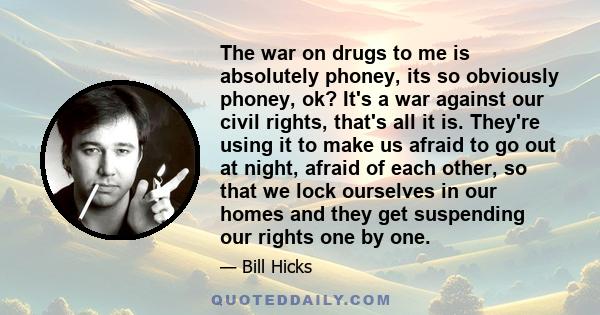 The war on drugs to me is absolutely phoney, its so obviously phoney, ok? It's a war against our civil rights, that's all it is. They're using it to make us afraid to go out at night, afraid of each other, so that we